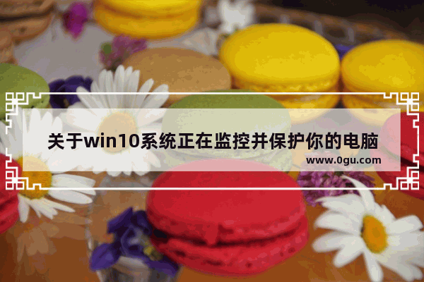 关于win10系统正在监控并保护你的电脑,win10电脑受到监视和保护