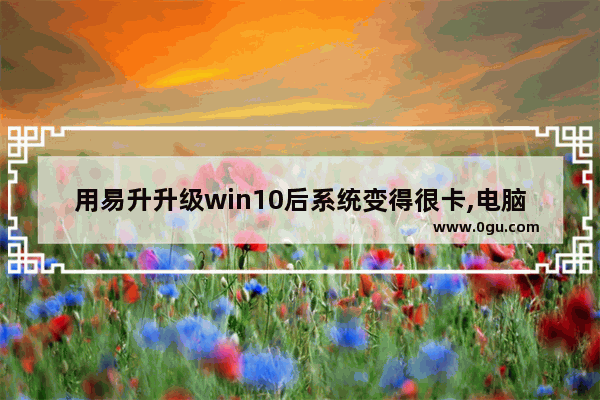 用易升升级win10后系统变得很卡,电脑升级到windows10会变卡