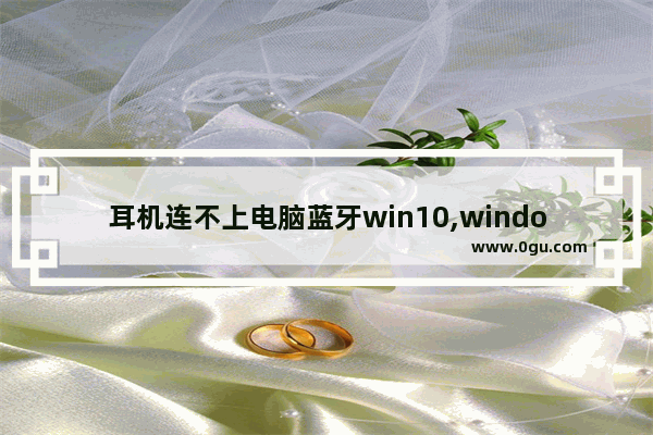 耳机连不上电脑蓝牙win10,windows10蓝牙打开连不上蓝牙耳机