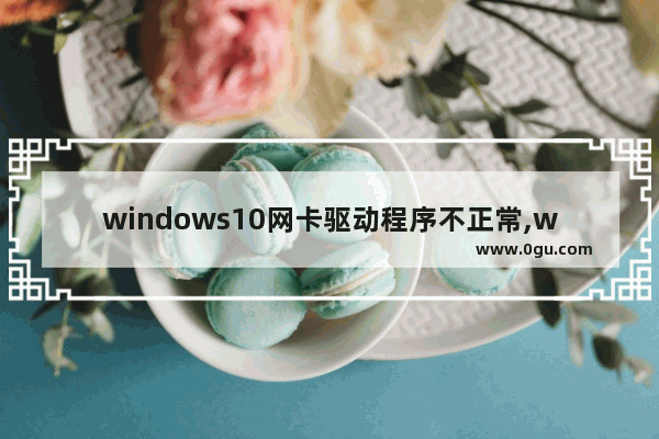 windows10网卡驱动程序不正常,win10网卡驱动程序不正常上不了网怎么修复