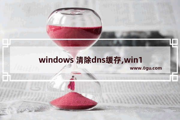 windows 清除dns缓存,win10怎么清除dns缓存