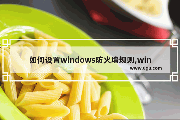 如何设置windows防火墙规则,window10怎么更改防火墙和安全设置