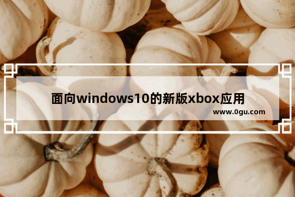 面向windows10的新版xbox应用,win10 xbox app