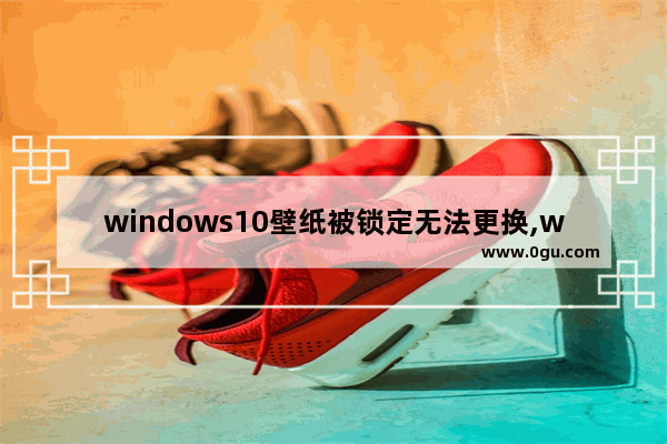 windows10壁纸被锁定无法更换,win10锁屏壁纸不能改