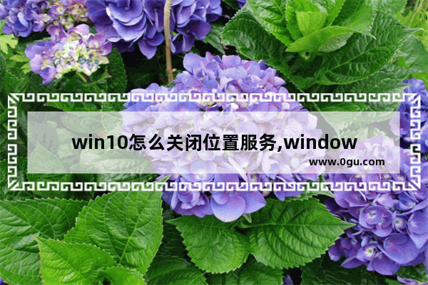 win10怎么关闭位置服务,windows10怎么开启定位