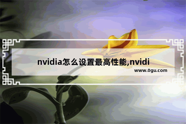 nvidia怎么设置最高性能,nvidia显卡怎么设置才能使游戏性能最佳