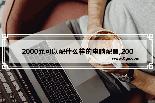 2000元可以配什么样的电脑配置,2000元左右性价比高的电脑配置