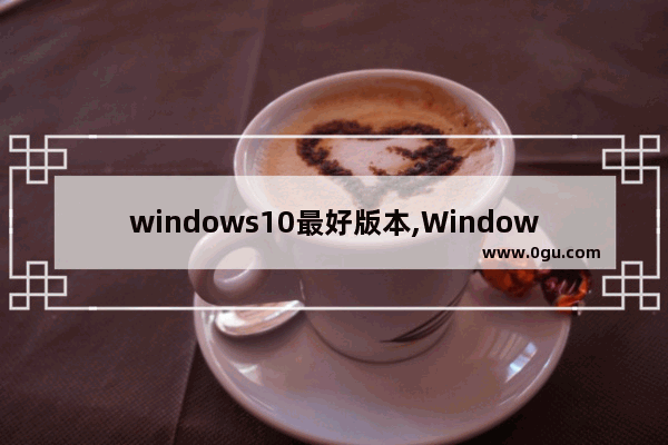 windows10最好版本,Windows10哪个版本最稳定