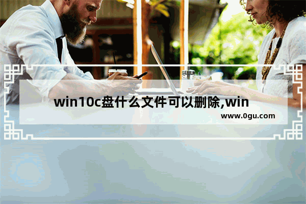 win10c盘什么文件可以删除,win 10系统c盘里面哪些文件是可以删除的