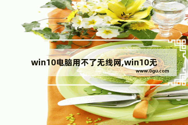 win10电脑用不了无线网,win10无线上不了网怎么回事