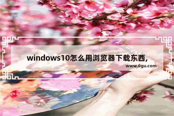 windows10怎么用浏览器下载东西,win10在浏览器下载的软件怎么安装