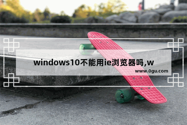 windows10不能用ie浏览器吗,win10的ie浏览器兼容性添加了还是进不去