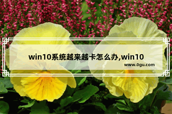 win10系统越来越卡怎么办,win10电脑越用越卡怎么办