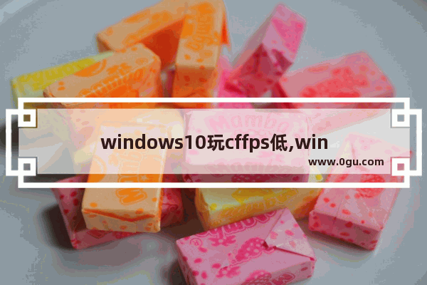 windows10玩cffps低,win10打cffps为什么那么低