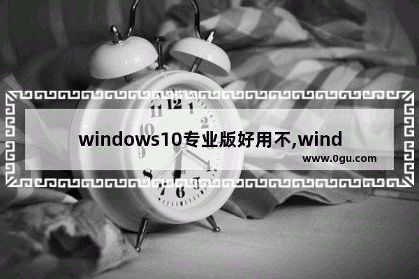 windows10专业版好用不,windows专业版的功能