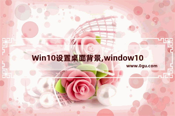 Win10设置桌面背景,window10桌面背景图片设置