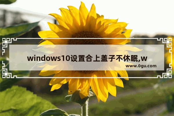 windows10设置合上盖子不休眠,win10笔记本合盖不休眠怎么设置