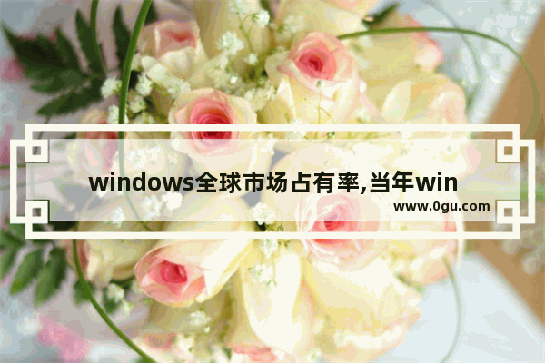 windows全球市场占有率,当年windows为什么占领了桌面市场