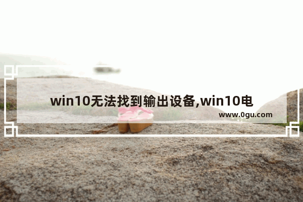 win10无法找到输出设备,win10电脑找不到声音输入设备