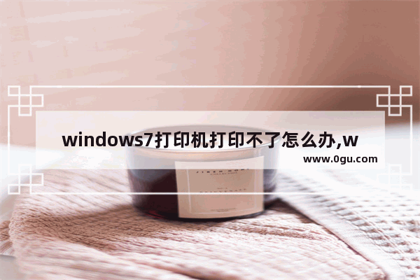 windows7打印机打印不了怎么办,windows7连接打印机无法打印