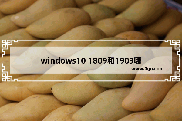 windows10 1809和1903哪个好用,win10的1903版本和1809版本比较的区别