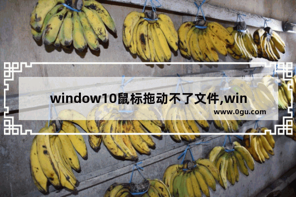 window10鼠标拖动不了文件,win10鼠标左键拖不动文件