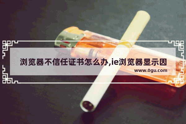 浏览器不信任证书怎么办,ie浏览器显示因为没有使用有效的安全证书