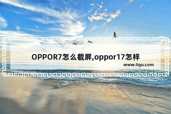 OPPOR7怎么截屏,oppor17怎样截屏截屏