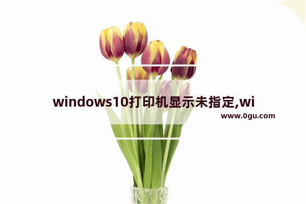 windows10打印机显示未指定,win10安装的打印机不在设备和打印机里显示出来