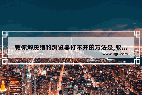 教你解决猎豹浏览器打不开的方法是,教你解决猎豹浏览器打不开的方法是什么