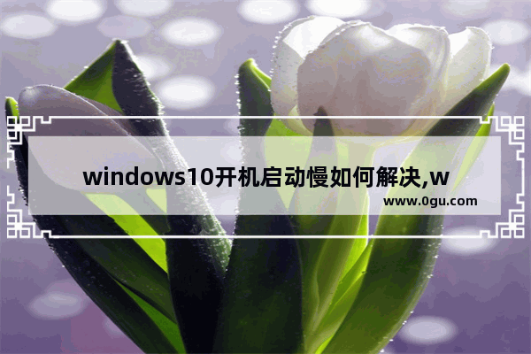 windows10开机启动慢如何解决,win10系统开机太慢 如何去优化