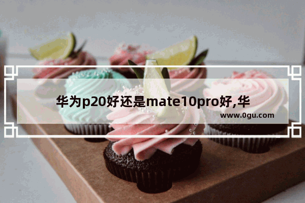 华为p20好还是mate10pro好,华为p20pro与华为mate10pro哪个好