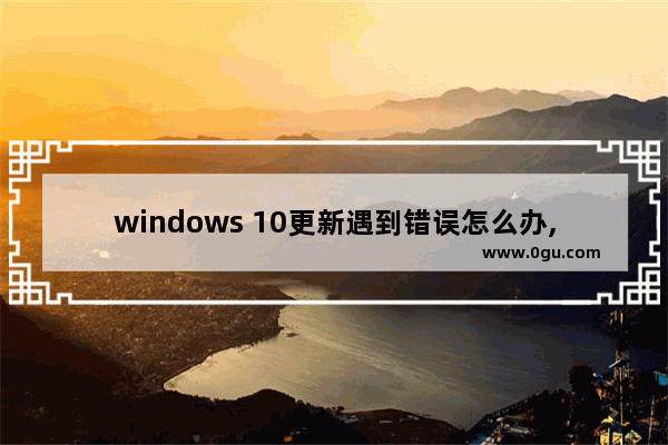 windows 10更新遇到错误怎么办,Windows10更新出错