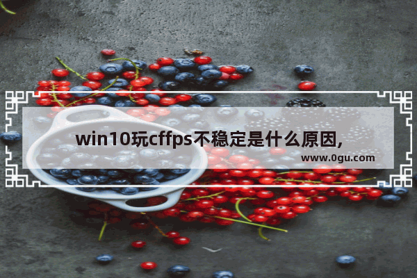 win10玩cffps不稳定是什么原因,windows10玩cffps低