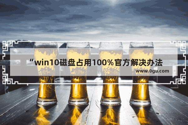 “win10磁盘占用100%官方解决办法,亲测有效”,win 10磁盘占用100%