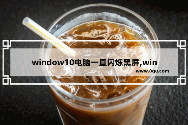 window10电脑一直闪烁黑屏,win10经常黑屏闪是怎么回事