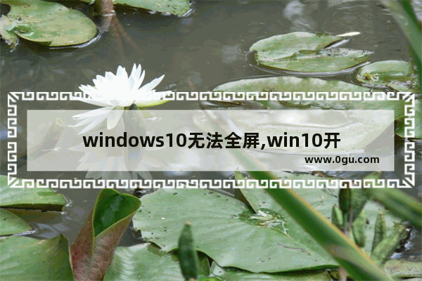 windows10无法全屏,win10开始屏幕 全屏 桌面 无法显示