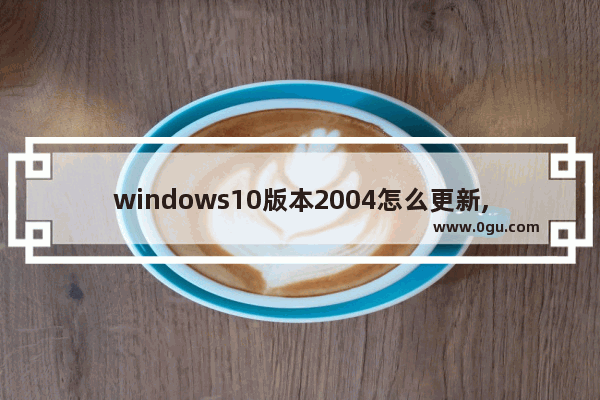 windows10版本2004怎么更新,window10怎么更新2004