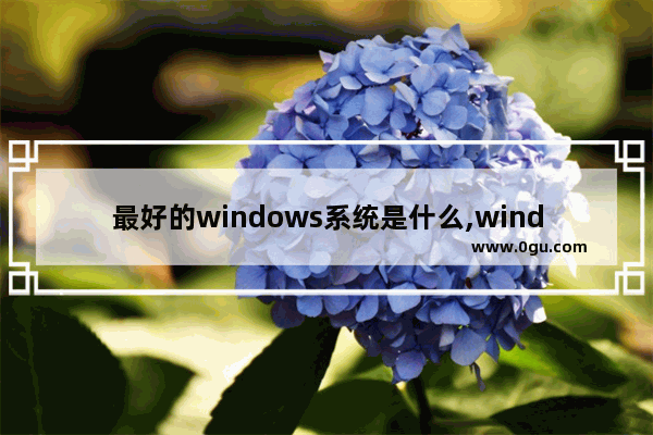 最好的windows系统是什么,windows是最好的操作系统吗