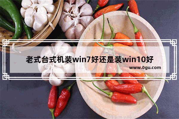 老式台式机装win7好还是装win10好,装机用win7还是win10比较好