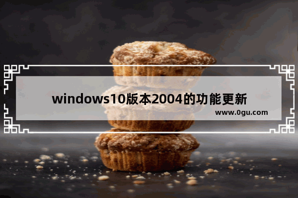 windows10版本2004的功能更新,window10的功能更新版本2004怎么样