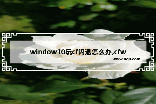 window10玩cf闪退怎么办,cfwin10闪退怎么解决