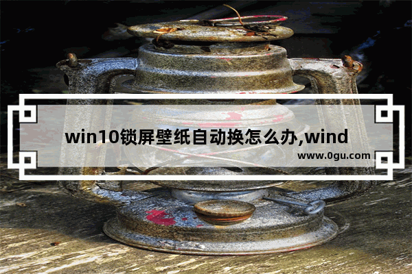 win10锁屏壁纸自动换怎么办,windows10锁屏壁纸自动更换