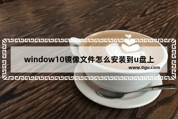 window10镜像文件怎么安装到u盘上,win10如何镜像系统盘