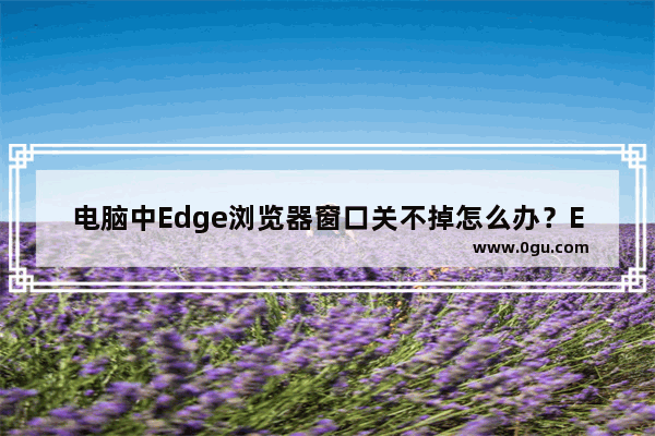 电脑中Edge浏览器窗口关不掉怎么办？Edge浏览器无法关闭的解决方法