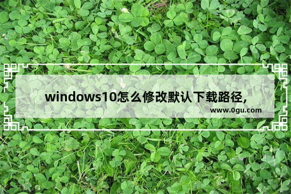 windows10怎么修改默认下载路径,win 10怎样更改下载路径 