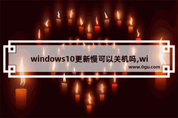 windows10更新慢可以关机吗,window10更新太慢可以强制关机吗