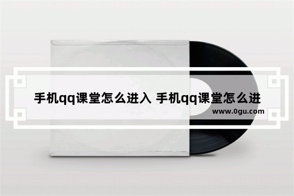 手机qq课堂怎么进入 手机qq课堂怎么进入教师课堂