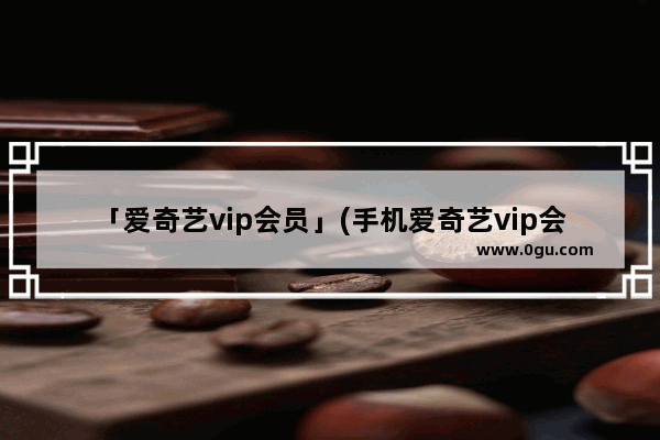 「爱奇艺vip会员」(手机爱奇艺vip会员 怎么在平板上用)