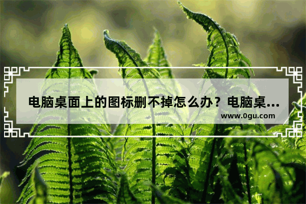 电脑桌面上的图标删不掉怎么办？电脑桌面上的图标删不掉的解决方法